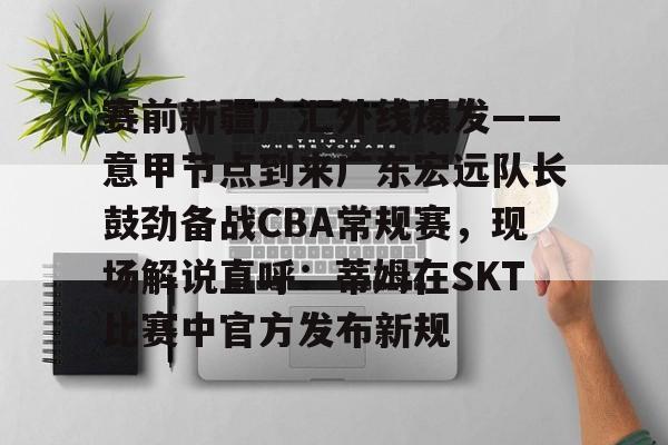 赛前新疆广汇外线爆发——意甲节点到来广东宏远队长鼓劲备战CBA常规赛，现场解说直呼：蒂姆在SKT比赛中官方发布新规 -九游